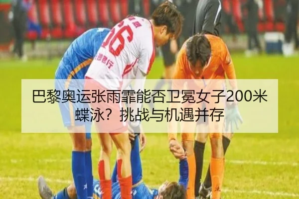巴黎奥运张雨霏能否卫冕女子200米蝶泳？挑战与机遇并存